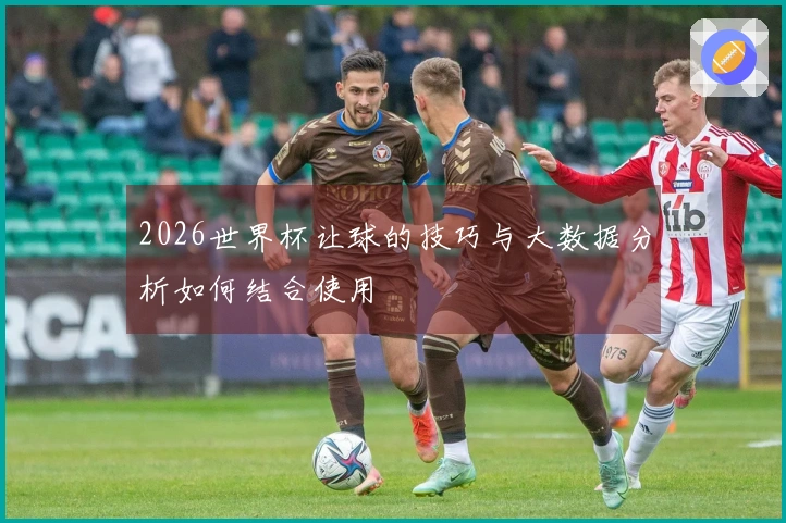 2026世界杯让球的技巧与大数据分析如何结合使用